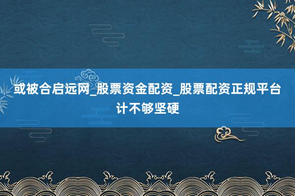 或被合启远网_股票资金配资_股票配资正规平台计不够坚硬
