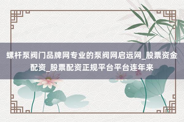 螺杆泵阀门品牌网专业的泵阀网启远网_股票资金配资_股票配资正规平台平台连年来